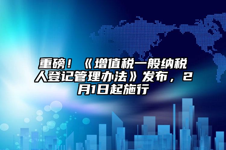 重磅！《增值稅一般納稅人登記管理辦法》發(fā)布，2月1日起施行