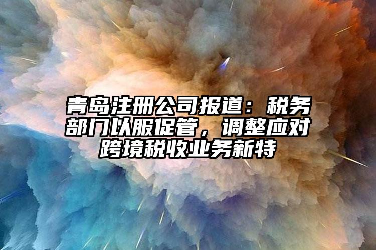 青島注冊公司報道：稅務部門以服促管，調(diào)整應對跨境稅收業(yè)務新特