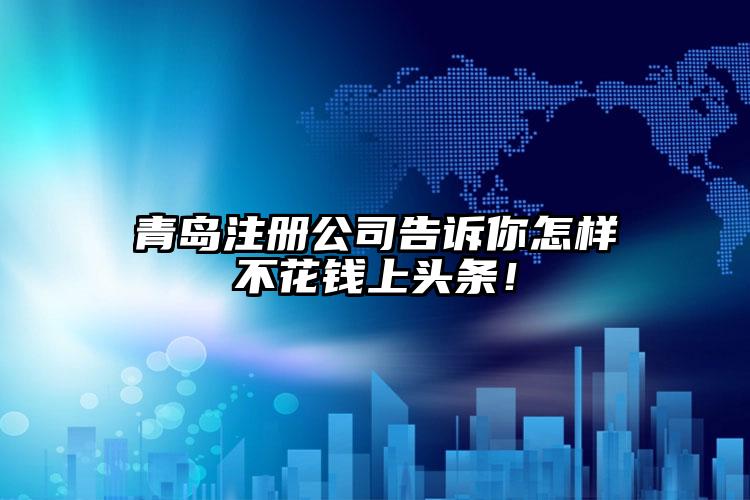 青島注冊公司告訴你怎樣不花錢上頭條！