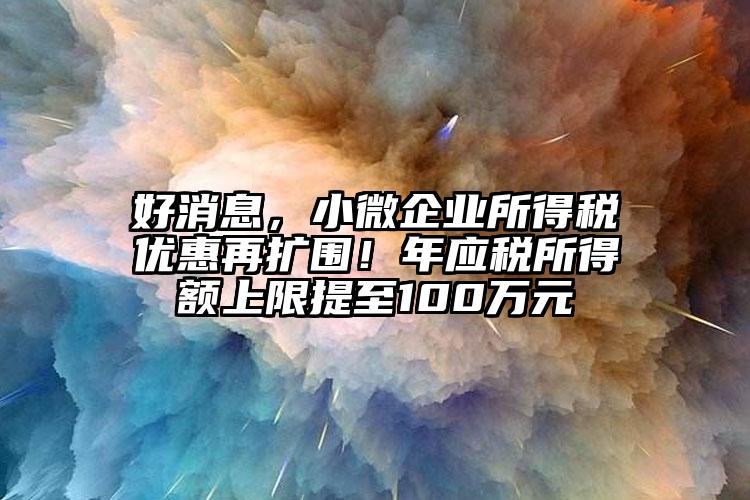 好消息，小微企業(yè)所得稅優(yōu)惠再擴(kuò)圍！年應(yīng)稅所得額上限提至100萬元