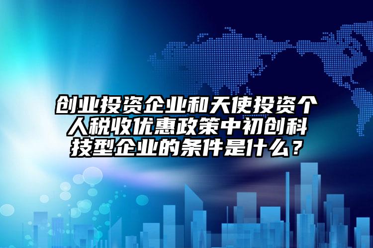 創(chuàng)業(yè)投資企業(yè)和天使投資個(gè)人稅收優(yōu)惠政策中初創(chuàng)科技型企業(yè)的條件是什么？