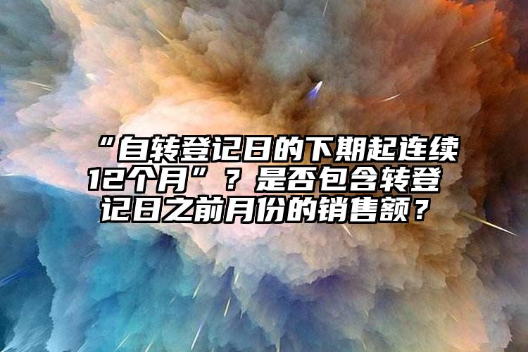 “自轉(zhuǎn)登記日的下期起連續(xù)12個月”？是否包含轉(zhuǎn)登記日之前月份的銷售額？